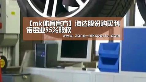【mk体育官方】海达股份购买科诺铝业95%股权(图2) mk体育