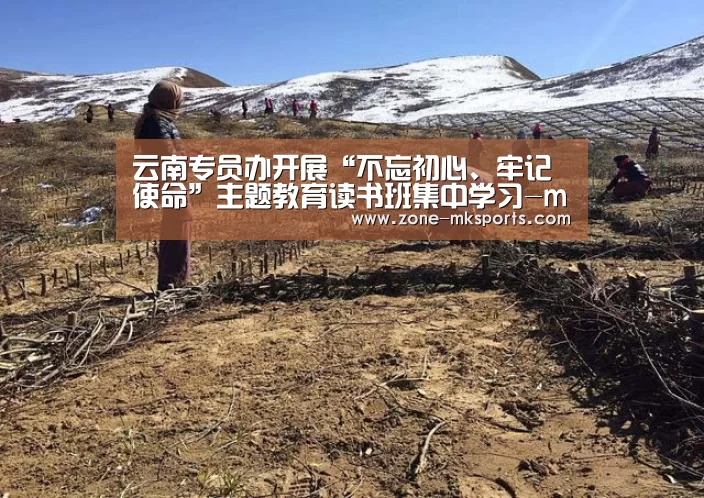 云南专员办开展“不忘初心、牢记使命”主题教育读书班集中学习-mk体育(图1) mk体育